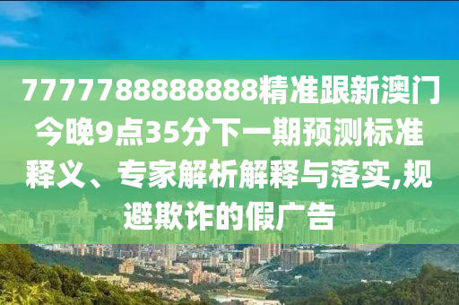 7777788888888精準(zhǔn)跟新澳門今晚9點(diǎn)35分下一期預(yù)測(cè)標(biāo)準(zhǔn)釋義、專家解析解釋與落實(shí),規(guī)避欺詐的假?gòu)V告