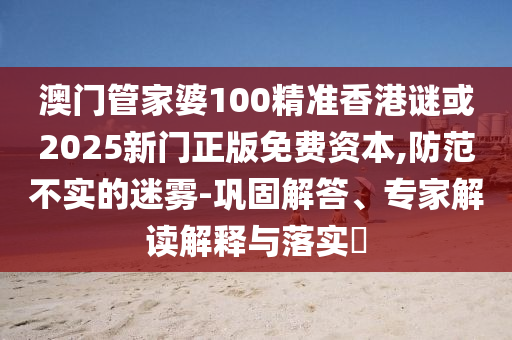 澳門管家婆100精準(zhǔn)香港謎或2025新門正版免費資本,防范不實的迷霧-鞏固解答、專家解讀解釋與落實?