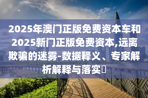 2025年澳門正版免費資本車和2025新門正版免費資本,遠(yuǎn)離欺騙的迷霧-數(shù)據(jù)釋義、專家解析解釋與落實?