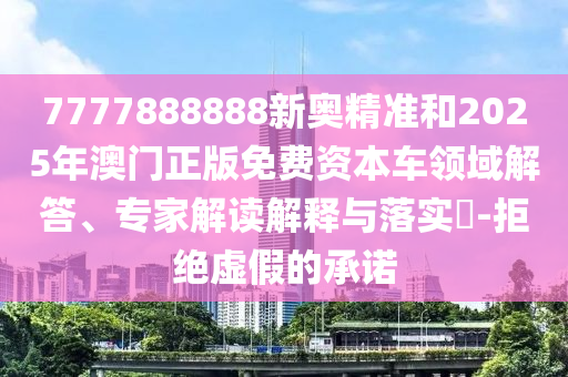 7777888888新奧精準(zhǔn)和2025年澳門正版免費(fèi)資本車領(lǐng)域解答、專家解讀解釋與落實(shí)?-拒絕虛假的承諾
